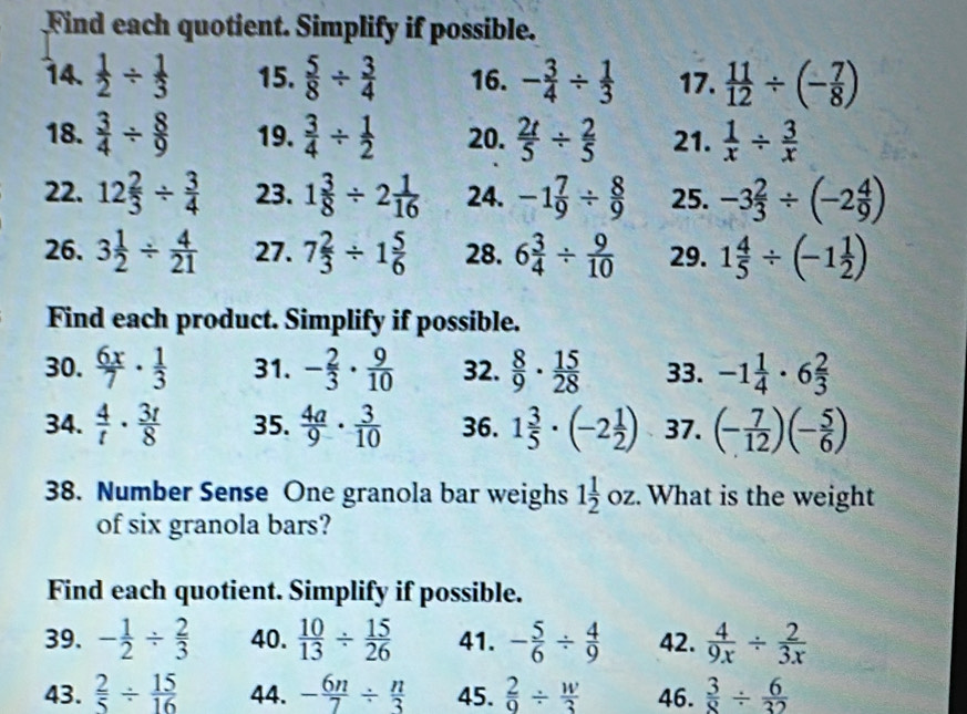 Find each quotient. Simplify if possible.
14.  1/2 /  1/3  15.  5/8 /  3/4  16. - 3/4 /  1/3  17.  11/12 / (- 7/8 )
18.  3/4 /  8/9  19.  3/4 /  1/2  20.  2t/5 /  2/5  21.  1/x /  3/x 
22. 12 2/3 /  3/4  23. 1 3/8 / 2 1/16  24. -1 7/9 /  8/9  25. -3 2/3 / (-2 4/9 )
26. 3 1/2 /  4/21  27. 7 2/3 / 1 5/6  28. 6 3/4 /  9/10  29. 1 4/5 / (-1 1/2 )
Find each product. Simplify if possible.
30.  6x/7 ·  1/3  31. - 2/3 ·  9/10  32.  8/9 ·  15/28  33. -1 1/4 · 6 2/3 
34.  4/t ·  3t/8  35.  4a/9 ·  3/10  36. 1 3/5 · (-2 1/2 ) 37. (- 7/12 )(- 5/6 )
38. Number Sense One granola bar weighs 1 1/2  c oz. What is the weight
of six granola bars?
Find each quotient. Simplify if possible.
39. - 1/2 /  2/3  40.  10/13 /  15/26  41. - 5/6 /  4/9  42.  4/9x /  2/3x 
43.  2/5 /  15/16  44. - 6n/7 /  n/3  45.  2/9 /  w/3  46.  3/8 /  6/32 