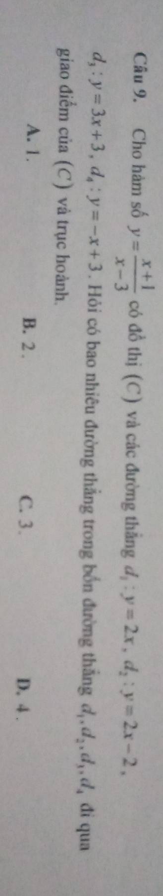 Cho hàm số y= (x+1)/x-3  có đồ thị (C) và các đường thắng d_1:y=2x, d_2:y=2x-2,
d_3:y=3x+3, d_4:y=-x+3. Hỏi có bao nhiêu đường thẳng trong bốn đường thắng d_1, d_2, d_3, d_4 đi qua
giao điểm của (C) và trục hoành.
A. 1. B. 2.
C. 3. D. 4.