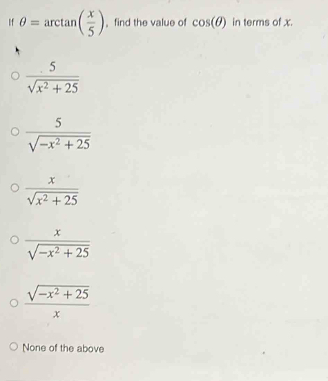 If θ =arctan ( x/5 ) ， find the value of cos (θ ) in terms of x.
 5/sqrt(x^2+25) 
 5/sqrt(-x^2+25) 
 x/sqrt(x^2+25) 
 x/sqrt(-x^2+25) 
 (sqrt(-x^2+25))/x 
None of the above