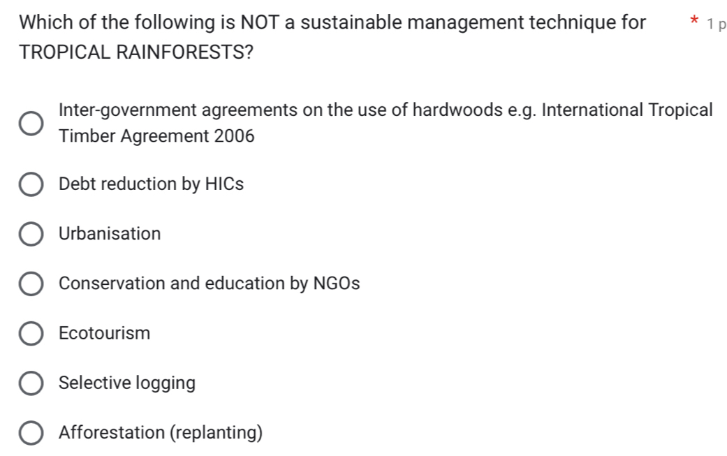 Which of the following is NOT a sustainable management technique for * 1 p
TROPICAL RAINFORESTS?
Inter-government agreements on the use of hardwoods e.g. International Tropical
Timber Agreement 2006
Debt reduction by HICs
Urbanisation
Conservation and education by NGOs
Ecotourism
Selective logging
Afforestation (replanting)