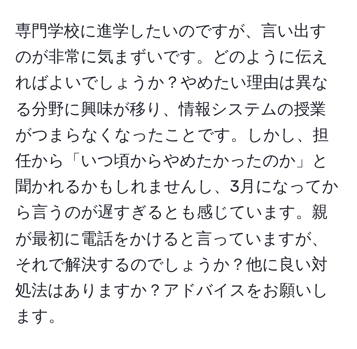 専門学校に進学したいのですが、言い出すのが非常に気まずいです。どのように伝えればよいでしょうか？やめたい理由は異なる分野に興味が移り、情報システムの授業がつまらなくなったことです。しかし、担任から「いつ頃からやめたかったのか」と聞かれるかもしれませんし、3月になってから言うのが遅すぎるとも感じています。親が最初に電話をかけると言っていますが、それで解決するのでしょうか？他に良い対処法はありますか？アドバイスをお願いします。