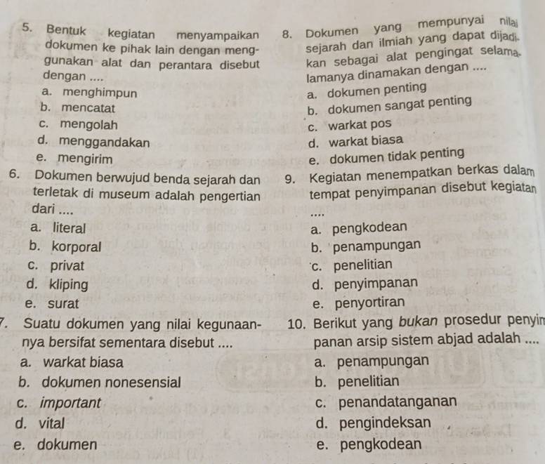 Bentuk kegiatan menyampaikan 8. Dokumen yang mempunyai nilai
dokumen ke pihak lain dengan meng- sejarah dan ilmiah yang dapat dijadi.
gunakan alat dan perantara disebut kan sebagai alat pengingat selam.
dengan ....
lamanya dinamakan dengan ....
a. menghimpun a. dokumen penting
b. mencatat b. dokumen sangat penting
c. mengolah c. warkat pos
d. menggandakan d. warkat biasa
e. mengirim e. dokumen tidak penting
6. Dokumen berwujud benda sejarah dan 9. Kegiatan menempatkan berkas dalam
terletak di museum adalah pengertian tempat penyimpanan disebut kegiatan
dari ....
…
a. literal a. pengkodean
b. korporal b. penampungan
c. privat c. penelitian
d. kliping d. penyimpanan
e. surat e. penyortiran
7. Suatu dokumen yang nilai kegunaan- 10. Berikut yang bukan prosedur penyin
nya bersifat sementara disebut .... panan arsip sistem abjad adalah ....
a. warkat biasa a. penampungan
b. dokumen nonesensial b. penelitian
c. important c. penandatanganan
d. vital d. pengindeksan
e. dokumen e. pengkodean