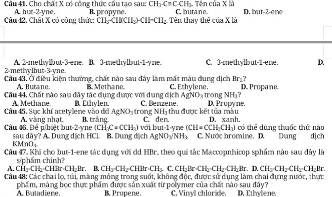 Cho chất X có công thức cấu tạo sau: CH_3-Cequiv C-CH_3.. Tên của X là
A. but-2-yne. B. propyne. C. butane. D. but-2-ene
Câu 42. Chất X có công thức: CH_3-CH(CH_3)-CH=CH_2. Tên thay thế cua* 1a
A. 2-methylbut-3-ene. B. 3-methylbut-1-yne. C. 3-methylbut-1-ene. D.
2-methylbut-3-yne.
Câu 43. Ở điều kiện thường, chất nào sau đây làm mất màu dung dịch Br_2 ?
A. Butane. B. Methane. C. Ethylene. D. Propane.
Câu 44. Chất nào sau dây tác dụng được với dung dịch AgNO_3 trong NH_3 ?
A. Methane. B. Ethylen. C. Benzene. D. Propyne.
Câu 45. Sục khí acetylene vào dd AgNO_3 trong NH_3 thu được kết tủa màu
A. vàng nhạt. B. trắng. C. đen. D. xanh.
Câu 46. Để p/biệt but-2-yne (CH_3Cequiv CCH_3) với but-1-yne (CH=CCH_2CH_3) có thể dùng thuốc thử nào
sau dây? A. Dung dịch HCl. B. Dung dịch AgNO_3/NH_3. C. Nước bromine. D.! Dung dịch
KMnO4.
Câu 47. Khi cho but-1-ene tác dụng với dd HBr, theo qui tắc Maccopnhicop sphẩm nào sau đây là
s/phẩm chính?
A. CH_3-CH_2-CHBr-CH_2Br. B. CH_3-CH_2-CHBr-CH_3. C. CH_2Br-CH_2-CH_2-CH_2Br.D.CH_3-CH_2-CH_2Br.
Câu 48: Các chai lọ, túi, màng mỏng trong suốt, không độc, được sử dụng làm chai đựng nước, thực
phẩm, màng bọc thực phẩm được sản xuất từ polymer của chất nào sau đây?
A. Butadiene. B. Propene. C. Vinyl chloride. D. Ethylene.