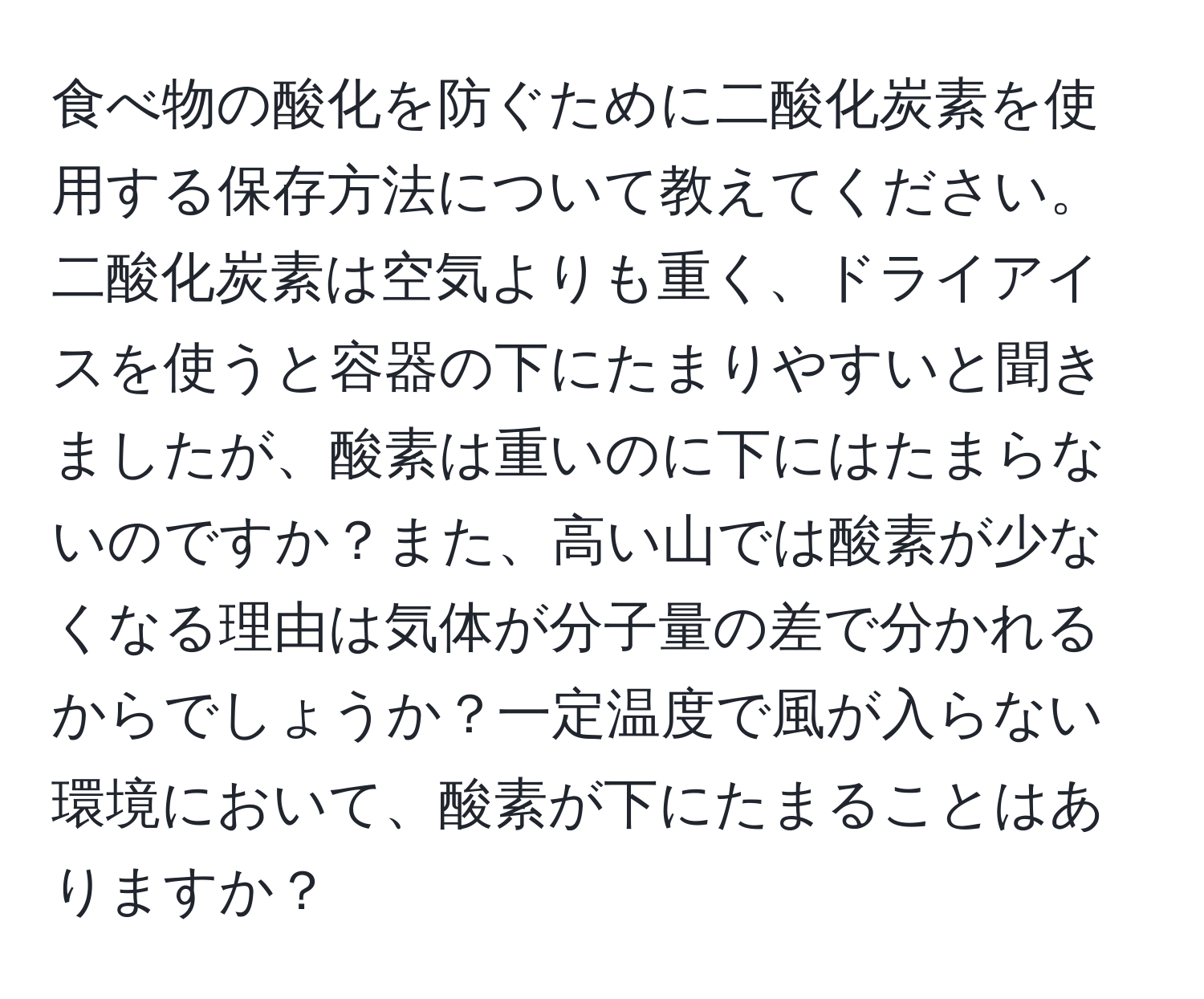 食べ物の酸化を防ぐために二酸化炭素を使用する保存方法について教えてください。二酸化炭素は空気よりも重く、ドライアイスを使うと容器の下にたまりやすいと聞きましたが、酸素は重いのに下にはたまらないのですか？また、高い山では酸素が少なくなる理由は気体が分子量の差で分かれるからでしょうか？一定温度で風が入らない環境において、酸素が下にたまることはありますか？