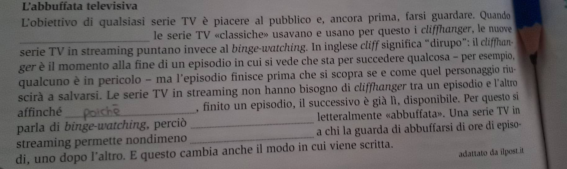 Labbuffata televisiva 
Lobiettivo di qualsiasi serie TV è piacere al pubblico e, ancora prima, farsi guardare. Quando 
le serie TV «classiche» usavano e usano per questo i cliffhanger, le nuove 
_serie TV in streaming puntano invece al binge-watching. In inglese cliff significa “dirupo”: il cliffhan- 
ger è il momento alla fine di un episodio in cui si vede che sta per succedere qualcosa - per esempio, 
qualcuno è in pericolo - ma l'episodio finisce prima che si scopra se e come quel personaggio riu- 
scirà a salvarsi. Le serie TV in streaming non hanno bisogno di cliffhanger tra un episodio e l'altro 
affinché , finito un episodio, il successivo è già lì, disponibile. Per questo si 
parla di binge-watching, perciò letteralmente «abbuffata». Una serie TV in 
streaming permette nondimeno __a chi la guarda di abbuffarsi di ore di episo- 
di, uno dopo l’altro. E questo cambia anche il modo in cui viene scritta. 
adattato da ilpost.it