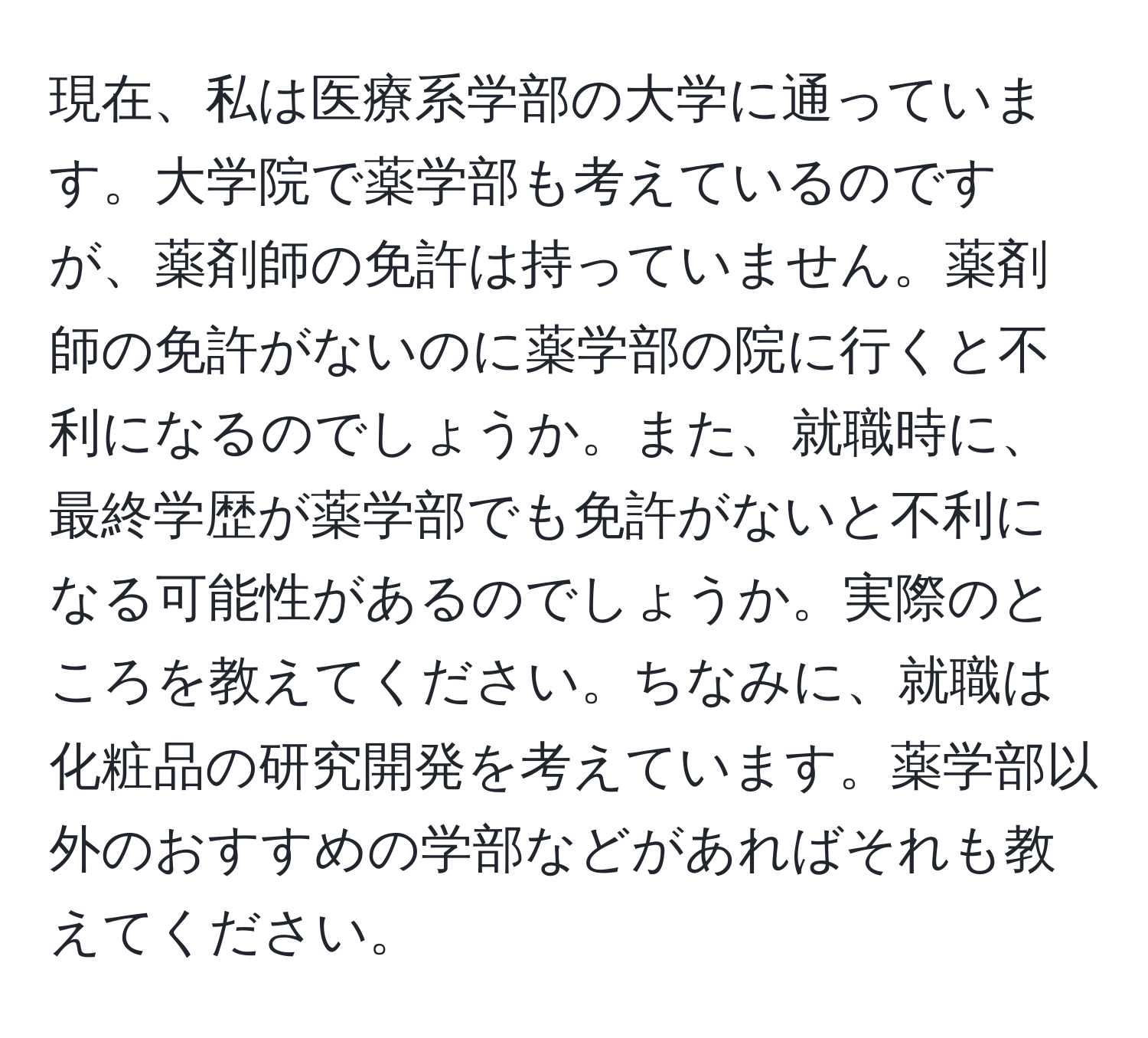 現在、私は医療系学部の大学に通っています。大学院で薬学部も考えているのですが、薬剤師の免許は持っていません。薬剤師の免許がないのに薬学部の院に行くと不利になるのでしょうか。また、就職時に、最終学歴が薬学部でも免許がないと不利になる可能性があるのでしょうか。実際のところを教えてください。ちなみに、就職は化粧品の研究開発を考えています。薬学部以外のおすすめの学部などがあればそれも教えてください。