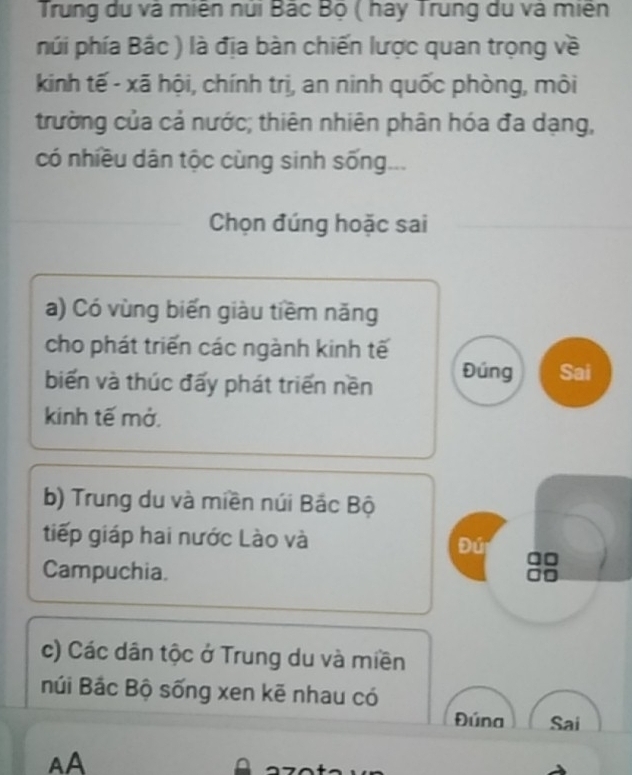 Trung du và miên núi Bắc Bộ ( hay Trung du và miên
nhúi phía Bắc ) là địa bàn chiến lược quan trọng về
kinh tế - xã hội, chính trị, an ninh quốc phòng, môi
trường của cả nước; thiên nhiên phân hóa đa dạng,
có nhiều dân tộc cùng sinh sống...
Chọn đúng hoặc sai
a) Có vùng biến giàu tiềm năng
cho phát triển các ngành kinh tế
biến và thúc đấy phát triển nền Đúng Sai
kinh tế mở.
b) Trung du và miền núi Bắc Bộ
tiếp giáp hai nước Lào và Đứ
Campuchia.
c) Các dân tộc ở Trung du và miền
núi Bắc Bộ sống xen kẽ nhau có
Đúna Sai
AA