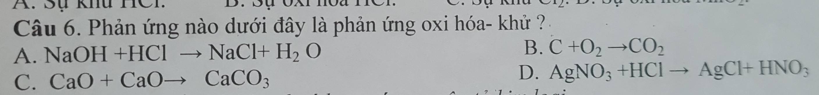 Sự khu TCI
Câu 6. Phản ứng nào dưới đây là phản ứng oxi hóa- khử ?
B.
A. NaOH+HClto NaCl+H_2O C+O_2to CO_2
D.
C. CaO+CaOto CaCO_3 AgNO_3+HClto AgCl+HNO_3