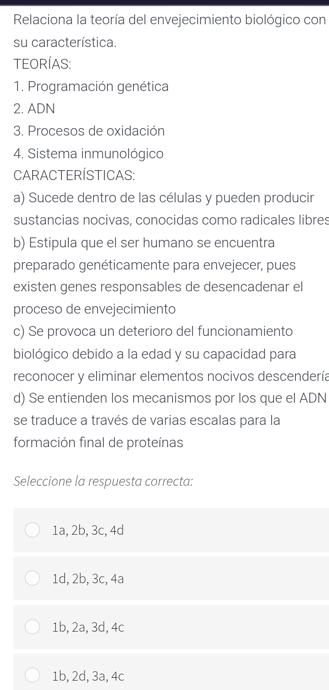 Relaciona la teoría del envejecimiento biológico con
su característica.
TEORÍAS:
1. Programación genética
2. ADN
3. Procesos de oxidación
4. Sistema inmunológico
CARACTERÍSTICAS:
a) Sucede dentro de las células y pueden producir
sustancias nocivas, conocidas como radicales libres
b) Estipula que el ser humano se encuentra
preparado genéticamente para envejecer, pues
existen genes responsables de desencadenar el
proceso de envejecimiento
c) Se provoca un deterioro del funcionamiento
biológico debido a la edad y su capacidad para
reconocer y eliminar elementos nocivos descendería
d) Se entienden los mecanismos por los que el ADN
se traduce a través de varias escalas para la
formación final de proteínas
Seleccione la respuesta correcta:
1a, 2b, 3c, 4d
1d, 2b, 3c, 4a
1b, 2a, 3d, 4c
1b, 2d, 3a, 4c