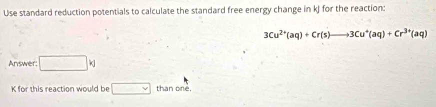 Use standard reduction potentials to calculate the standard free energy change in kJ for the reaction:
3Cu^(2+)(aq)+Cr(s)to 3Cu^+(aq)+Cr^(3+)(aq)
Answer: □ kJ
K for this reaction would be □ than one.