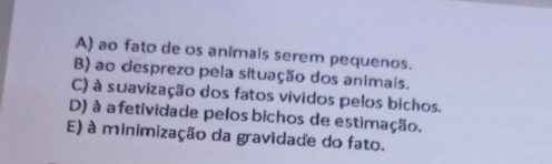 A) ao fato de os animais serem pequenos.
B) ao desprezo pela situação dos animais.
C) à suavização dos fatos vividos pelos bichos.
D) à afetividade pelos bichos de estimação.
E) à minimização da gravidade do fato.