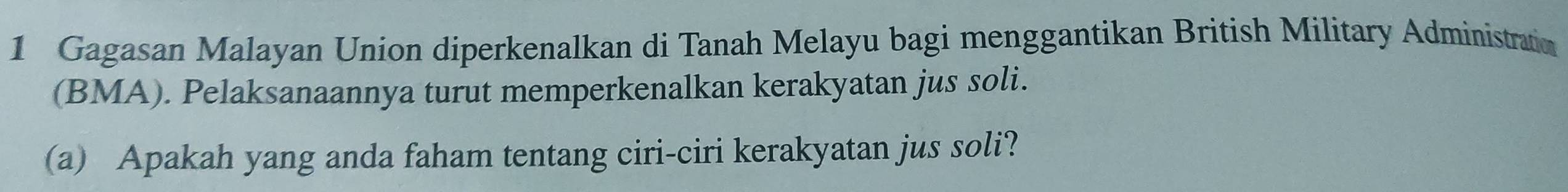 Gagasan Malayan Union diperkenalkan di Tanah Melayu bagi menggantikan British Military Administratio 
(BMA). Pelaksanaannya turut memperkenalkan kerakyatan jus soli. 
(a) Apakah yang anda faham tentang ciri-ciri kerakyatan jus soli?