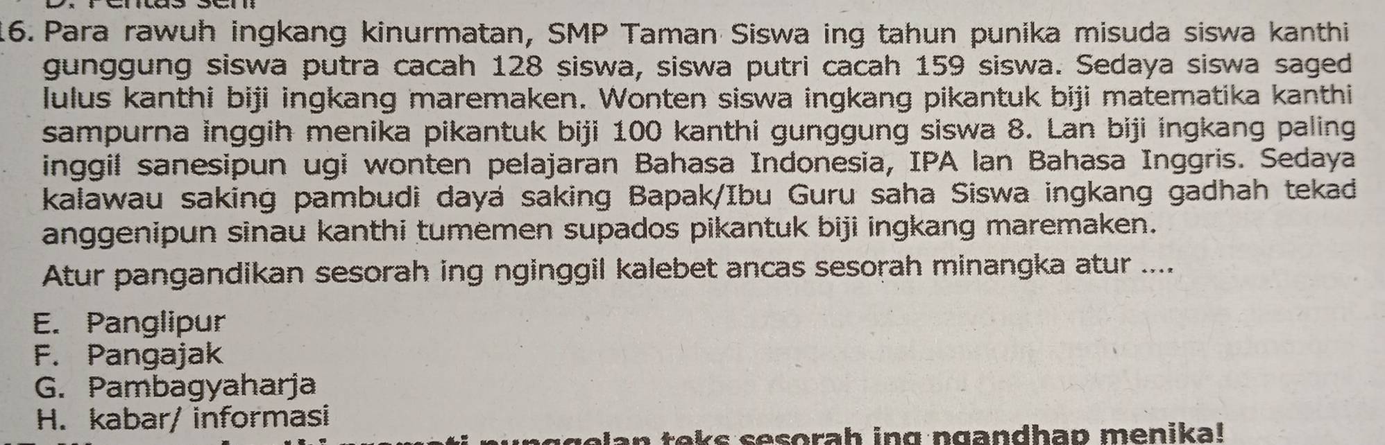 Para rawuh ingkang kinurmatan, SMP Taman Siswa ing tahun punika misuda siswa kanthi
gunggung siswa putra cacah 128 siswa, siswa putri cacah 159 siswa. Sedaya siswa saged
lulus kanthi biji ingkang maremaken. Wonten siswa ingkang pikantuk biji matematika kanthi
sampurna inggih menika pikantuk biji 100 kanthi gunggung siswa 8. Lan biji ingkang paling
inggil sanesipun ugi wonten pelajaran Bahasa Indonesia, IPA lan Bahasa Inggris. Sedaya
kalawau saking pambudi dayá saking Bapak/Ibu Guru saha Siswa ingkang gadhah tekad
anggenipun sinau kanthi tumemen supados pikantuk biji ingkang maremaken.
Atur pangandikan sesorah ing nginggil kalebet ancas sesorah minangka atur ....
E. Panglipur
F. Pangajak
G. Pambagyaharja
H. kabar/ informasi
golan teks sesorah ing ngandhap menika!