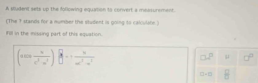 A student sets up the following equation to convert a measurement. 
(The ? stands for a number the student is going to calculate.) 
Fill in the missing part of this equation.
(0.020 N/c^2· m^2 ) □ /□  =? N/mc^2· m^2 
□ .0^(□) μ □^(□)
□ * □  □ /□  