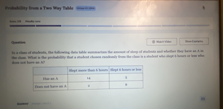 Probability from a Two Way Table Unique R: 0904 
Suvre: 3/0 Pesslty none 
Question Watch Video Show Examples 
D 
In a class of students, the following data table summarizes the amount of sleep of students and whether they have an A in 
the class. What is the probability that a student chosen randomly from the class is a student who slept 6 hours or less who 
does not have an A? 
Answer sens e