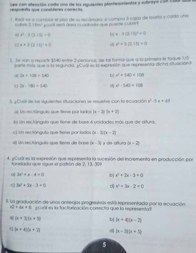 Lee con atención cada uno de los siguientes planteamientos y subraya con colot 8201
respuesta que consideres correcta.
1. Raúl va a cambiar el piso de su recámara; sí compra 3 cajas de loseta y cada una
cubre 2.15m^2 ¿cuál será área cuadrada que puede cubrir?
a) x^2-3(2.15)=0 b x-3(2.15)^2=0
c) x+3(2.15)^2=0 d) x^2+3(2.15)=0
2. Se van a repartir $540 entre 2 personas, de tal forma que a la primera le foque 1/5
parte más que a la segunda. ¿Cuál es la expresión que representa dicha situación?
a) 2x+108=540 b) x^2+540=108
cj 2x-180=540 d) x^2-540=108
3. ¿Cuál de las siguientes situaciones se resuelve con la ecuación x^2-5x+6 ?
a) Un rectángulo que tiene por lados (x-3)(x+2)
b) Un rectángulo que tiene de base 6 unidades más que de altura.
c) Un rectángulo que tiene por lados (x-3)(x-2)
d) Un rectángulo que tiene de base (x-3) y de altura (x-2)
4. #Cuál es la expresión que representa la sucesión del incremento en producción por
tonelada que sigue el patrón de 2, 13, 30?
a) 3x^2+x-4=0 b x^2+2x-3=0
C) 3x^2+2x-3=0 d x^2+3x-2=0
5. La graduación de unos anteojos progresivos está representada por la ecuación
x2+6x+8 acuál es la factorización correcta que lo representa?
a) (x+3)(x+5) b) (x+4)(x-2)
cJ (x+4)(x+2)
d) (x-3)(x+5)
5