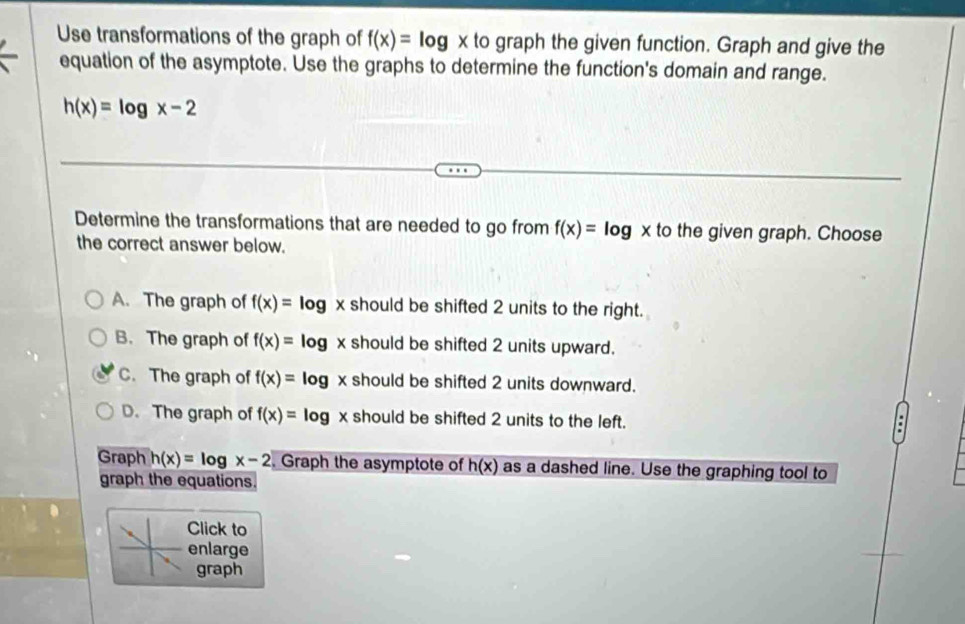 Use transformations of the graph of f(x)=log x to graph the given function. Graph and give the
equation of the asymptote. Use the graphs to determine the function's domain and range.
h(x)=log x-2
Determine the transformations that are needed to go from f(x)=log x to the given graph. Choose
the correct answer below.
A. The graph of f(x)=log x should be shifted 2 units to the right.
B. The graph of f(x)= log x should be shifted 2 units upward.
C. The graph of f(x)= log x should be shifted 2 units downward.
D. The graph of f(x)=log x should be shifted 2 units to the left.
Graph h(x)=log x-2. Graph the asymptote of h(x) as a dashed line. Use the graphing tool to
graph the equations.
Click to
enlarge
graph