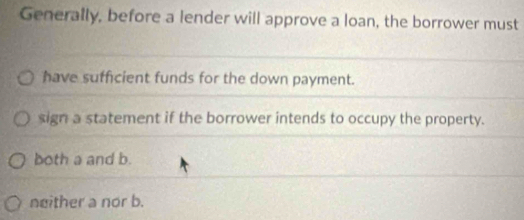 Generally, before a lender will approve a loan, the borrower must
have sufficient funds for the down payment.
sign a statement if the borrower intends to occupy the property.
both a and b.
neither a nor b.