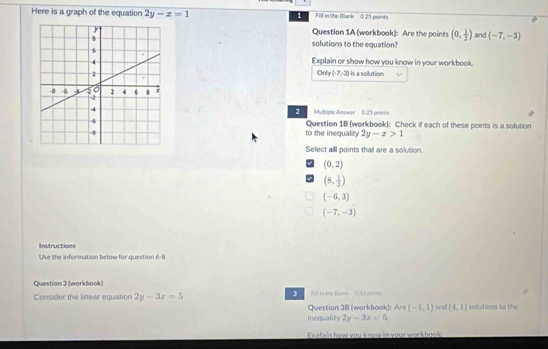 Here is a graph of the equation 2y-x=1 1 Fill in the Blank 0.25 points
Question 1A (workbook): Are the points (0, 1/2 )
and (-7,-3)
solutions to the equation?
Explain or show how you know in your workbook.
Only (-7,-3) is a solution
2
Multiple Answer 0.25 points
Question 1B (workbook): Check if each of these points is a solution
to the inequality 2y-x>1
Select all points that are a solution.
(0,2)
(8, 1/2 )
(-6,3)
(-7,-3)
Instructions
Use the information below for question 6-8
Question 3 (workbook)
Consider the linear equation 2y-3x=5 B Fill in the Blank 0.33 pumes
Question 3B (workbook): Are (-1,1) and (4,1) solutions to the
inequality 2y-3x<5</tex>. 
Explain how you know in your workbook