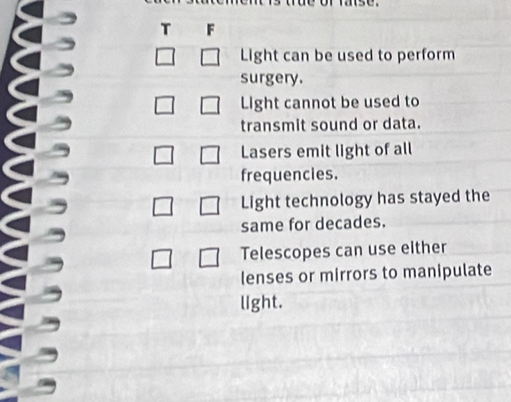 Light can be used to perform
surgery.
Light cannot be used to
transmit sound or data.
Lasers emit light of all
frequencies.
Light technology has stayed the
same for decades.
Telescopes can use either
lenses or mirrors to manipulate
light.