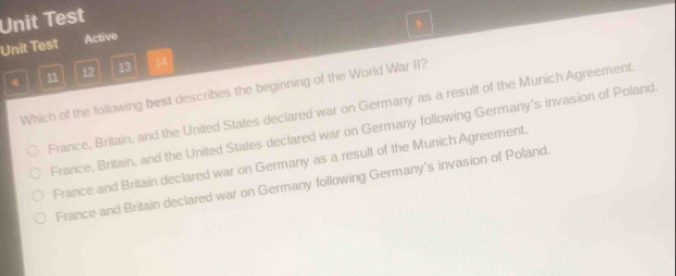 Unit Test
Unit Test Active
n1 12 13 18
Which of the following best describes the beginning of the World War II?
France, Britain, and the United States declared war on Germany as a result of the Munich Agreement.
France, Britain, and the United States declared war on Germany following Germany's invasion of Poland.
France and Britain declared war on Germany as a result of the Munich Agreement.
France and Britain declared war on Germany following Germany's invasion of Poland.