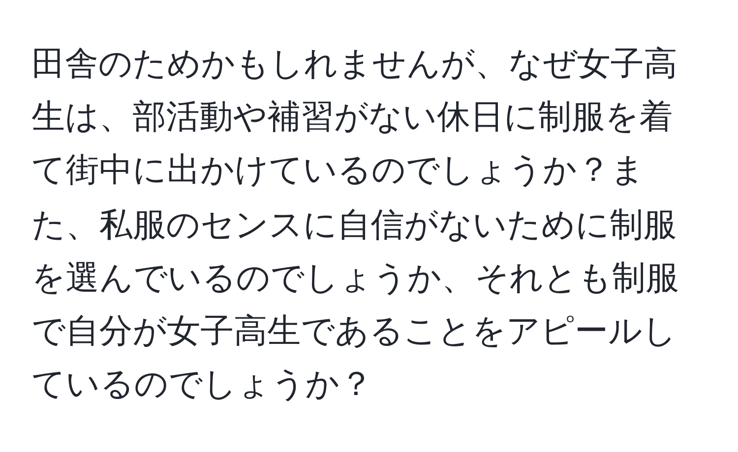 田舎のためかもしれませんが、なぜ女子高生は、部活動や補習がない休日に制服を着て街中に出かけているのでしょうか？また、私服のセンスに自信がないために制服を選んでいるのでしょうか、それとも制服で自分が女子高生であることをアピールしているのでしょうか？