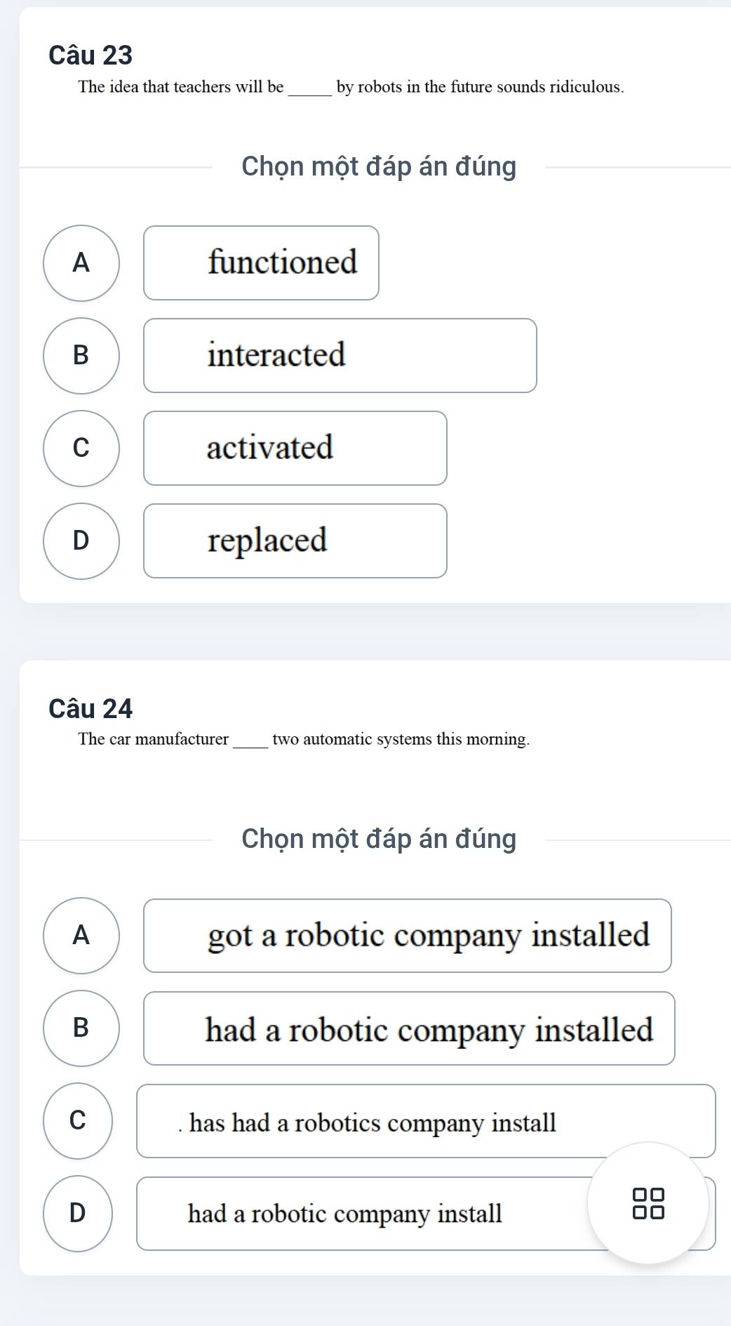 The idea that teachers will be _by robots in the future sounds ridiculous.
Chọn một đáp án đúng
A functioned
B interacted
C activated
D replaced
Câu 24
The car manufacturer _two automatic systems this morning.
Chọn một đáp án đúng
A got a robotic company installed
B had a robotic company installed
C has had a robotics company install
D had a robotic company install