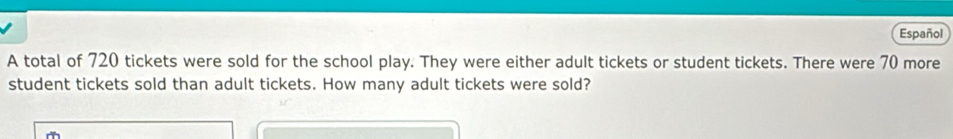 Español 
A total of 720 tickets were sold for the school play. They were either adult tickets or student tickets. There were 70 more 
student tickets sold than adult tickets. How many adult tickets were sold?