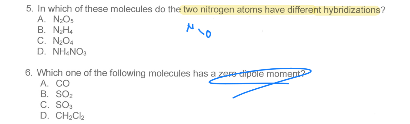 In which of these molecules do the two nitrogen atoms have different hybridizations?
A. N_2O_5
B. N_2H_4
N
0
C. N_2O_4
D. NH_4NO_3
6. Which one of the following molecules has a zere dipole moment?
A. CO
B. SO_2
C. SO_3
D. CH_2Cl_2