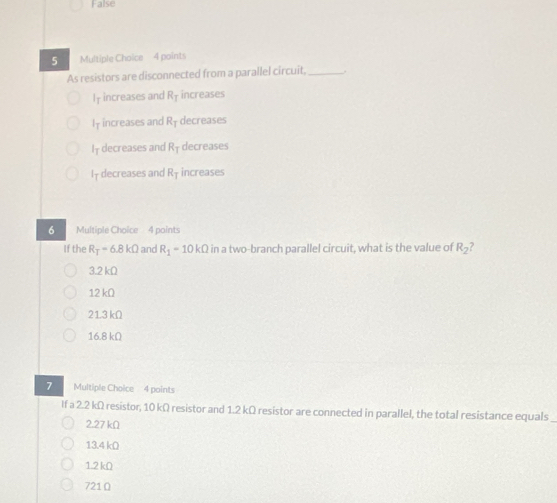 False
5 Multiple Choice 4 points
As resistors are disconnected from a parallel circuit, _.
I† increases and R_1 increases
I† increases and R† decreases
I† decreases and R_T decreases
I† decreases and R_T increases
6 Multiple Choice 4 points
If the R_T=6.8kOmega and R_1-10kOmega in a two-branch parallel circuit, what is the value of R_2
3.2 kΩ
12 kΩ
21.3 kΩ
16.8 kΩ
7 Multiple Choice 4 points
If a 2.2 kΩ resistor, 10 kΩ resistor and 1.2 kΩ resistor are connected in parallel, the total resistance equals
2.27 kΩ
13.4 kΩ
1.2 kΩ
721 Ω