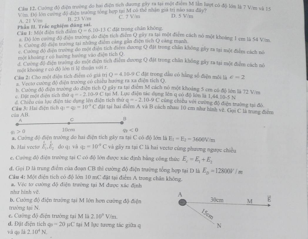Cường độ điện trường do hai điện tích dương gây ra tại một điểm M lần lượt có độ lớn là 7 V/m và 15
V/m. Độ lớn cường độ điện trường tổng hợp tại M có thể nhận giá trị nào sau đây?
A. 21 V/m B. 23 V/m C. 7 V/m
D. 5 V/m
Phần II. Trắc nghiệm đúng sai.
Câu 1: Một điện tích điểm Q=6.10-13C đặt trong chân không.
a. Độ lớn cường độ điện trường do điện tích điểm Q gây ra tại một điểm cách nó một khoảng 1 cm là 54 V/m.
b. Cường độ điện trường tại những điểm cảng gần điện tích Q cảng mạnh.
c. Cường độ điện trường do một điện tích điểm dương Q đặt trong chân không gây ra tại một điểm cách nó
một khoảng r có hướng hướng vào điện tích Q.
d. Cường độ điện trường do một điện tích điểm dương Q đặt trong chân không gây ra tại một điểm cách nó
một khoảng r có độ lớn ti lệ thuận với r.
Câu 2: Cho một điện tích điểm có giá trị Q=4.10-9C đặt trong dầu có hằng số điện môi là varepsilon =2
a. Vectơ cường độ điện trường có chiếu hướng ra xa điện tích Q.
b. Cường độ điện trường do điện tích Q gây ra tại điểm M cách nó một khoảng 5 cm có độ lớn là 72 V/m
c. Đặt một điện tích thử q=-2.10-9C tại M. Lực điện tác dụng lên q có độ lớn là 1,44.10-5 N
d. Chiều của lực điện tác dụng lên điện tích thử q=-2.10-9C cùng chiều với cường độ điện trường tại đó.
Câu 3: Hai điện tích q_1=q_2=10^(-9)C đặt tại hai điểm A và B cách nhau 10 cm như hình vẽ. Gọi C là trung điểm
của AB.
A
C
B
q_1>0
10cm q_2<0</tex>
a. Cường độ điện trường do hai điện tích gây ra tại C có độ lớn là E_1=E_2=3600V/m
b. Hai vecto E_1,E_2doq và q_2=10^(-9)C và gây ra tại C là hai vectơ cùng phương ngược chiều
c. Cường độ điện trường tại C có độ lớn được xác định bằng công thức E_c=E_1+E_2
d. Gọi D là trung điểm của đoạn CB thì cường độ điện trường tổng hợp tại D là E_D=12800V/m
Câu 4: Một điện tích có độ lớn 10 mC đặt tại điểm A trong chân không.
a. Véc tơ cường độ điện trường tại M được xác định
như hình vẽ.
A
b. Cường độ điện trường tại M lớn hơn cường độ điện M E
30cm
trường tại N.
c. Cường độ điện trường tại M là 2.10^9V/m.
15cm
d. Đặt điện tích q_0=20mu C tại M lực tương tác giữa q N
và qo là 2.10^4N.