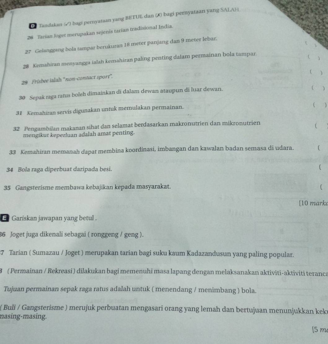 Tandakan (√) bagi pernyataan yang BETUL dan (X) bagi pernyataan yang SALAH.
26 Tarian loget merupakan sejenis tarian tradisional India. 

27 Gelanggang bola tampar berukuran 18 meter panjang dan 9 meter lebar. 
28 Kemahiran menyangga ialah kemahiran paling penting dalam permainan bola tampar. 
C 
29 Frisbee ialah “non-contact sport”. 
30 Sepak raga ratus boleh dimainkan di dalam dewan ataupun di luar dewan. 
( ) 
31 Kemahiran servis digunakan untuk memulakan permainan. 
( )
32 Pengambilan makanan sihat dan selamat berdasarkan makronutrien dan mikronutrien 
( 
mengikut keperluan adalah amat penting. 
33 Kemahiran memanah dapat membina koordinasi, imbangan dan kawalan badan semasa di udara. ( 
34 Bola raga diperbuat daripada besi. ( 
35 Gangsterisme membawa kebajikan kepada masyarakat. ( 
[10 mark 
E Gariskan jawapan yang betul .
36 Joget juga dikenali sebagai ( ronggeng / geng ).
37 Tarian ( Sumazau / Joget ) merupakan tarian bagi suku kaum Kadazandusun yang paling popular.
8 ( Permainan / Rekreasi ) dilakukan bagi memenuhi masa lapang dengan melaksanakan aktiviti-aktiviti teranca 
Tujuan permainan sepak raga ratus adalah untuk ( menendang / menimbang ) bola. 
( Buli / Gangsterisme ) merujuk perbuatan mengasari orang yang lemah dan bertujuan menunjukkan kek 
masing-masing. 
[ 5 m