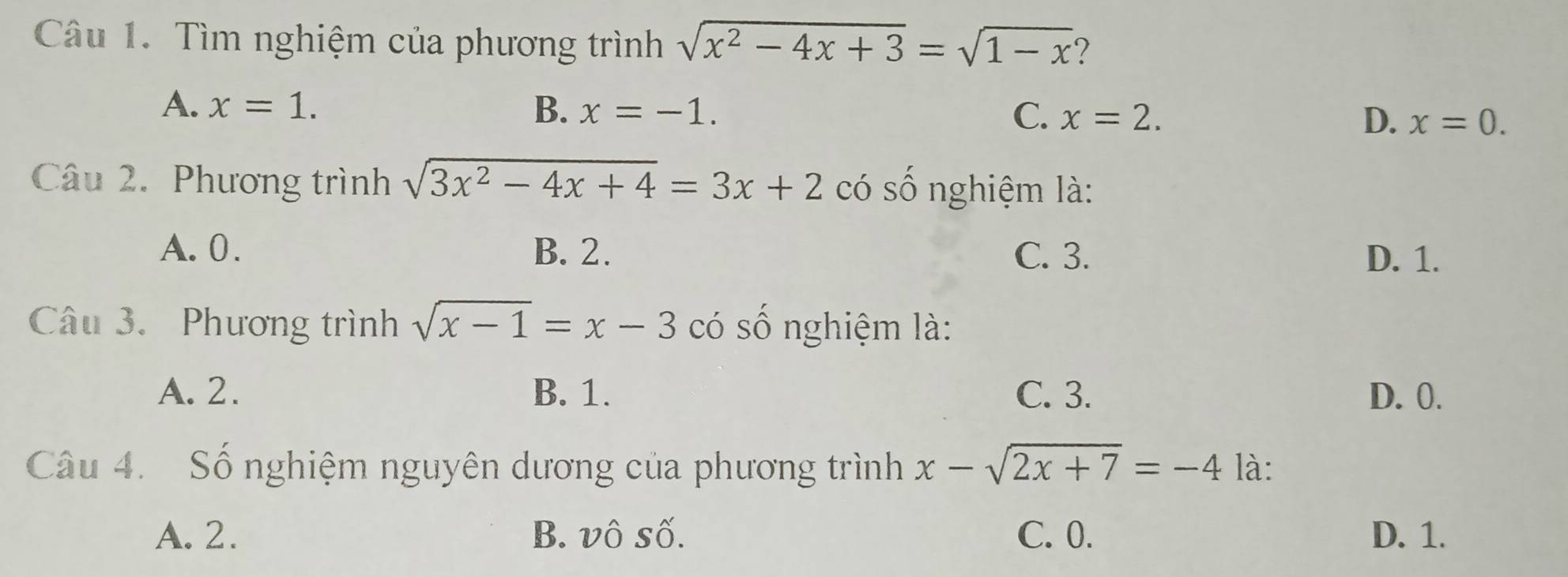 Tìm nghiệm của phương trình sqrt(x^2-4x+3)=sqrt(1-x) 7
A. x=1. B. x=-1. C、 x=2. D. x=0. 
Câu 2. Phương trình sqrt(3x^2-4x+4)=3x+2 có số nghiệm là:
A. 0. B. 2. C. 3. D. 1.
Câu 3. Phương trình sqrt(x-1)=x-3 có số nghiệm là:
A. 2. B. 1. C. 3. D. 0.
Câu 4. Số nghiệm nguyên dương của phương trình x-sqrt(2x+7)=-4 là:
A. 2. B. vô số. C. 0. D. 1.