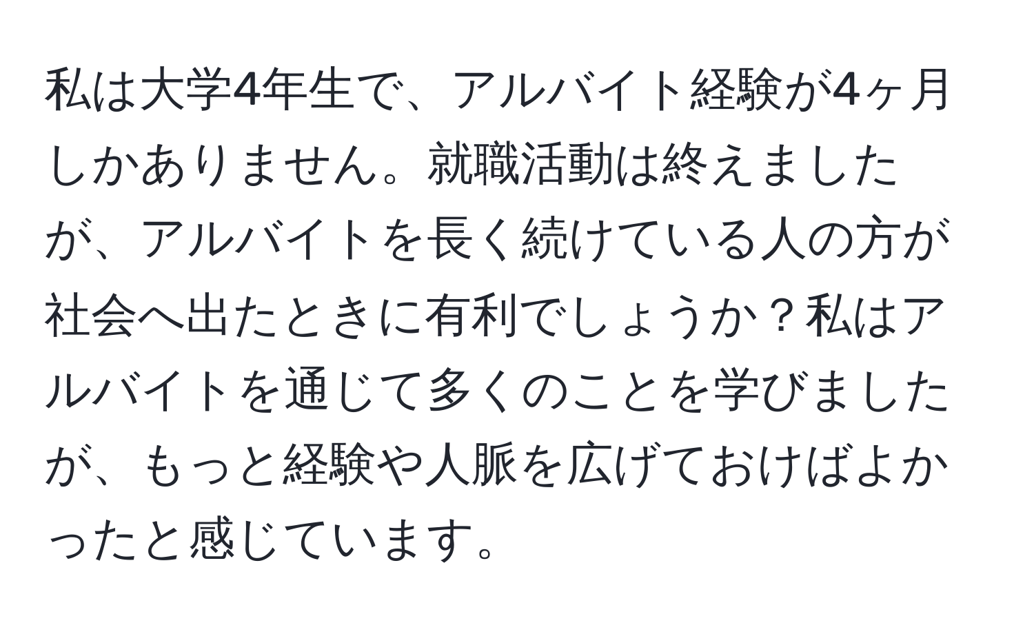 私は大学4年生で、アルバイト経験が4ヶ月しかありません。就職活動は終えましたが、アルバイトを長く続けている人の方が社会へ出たときに有利でしょうか？私はアルバイトを通じて多くのことを学びましたが、もっと経験や人脈を広げておけばよかったと感じています。