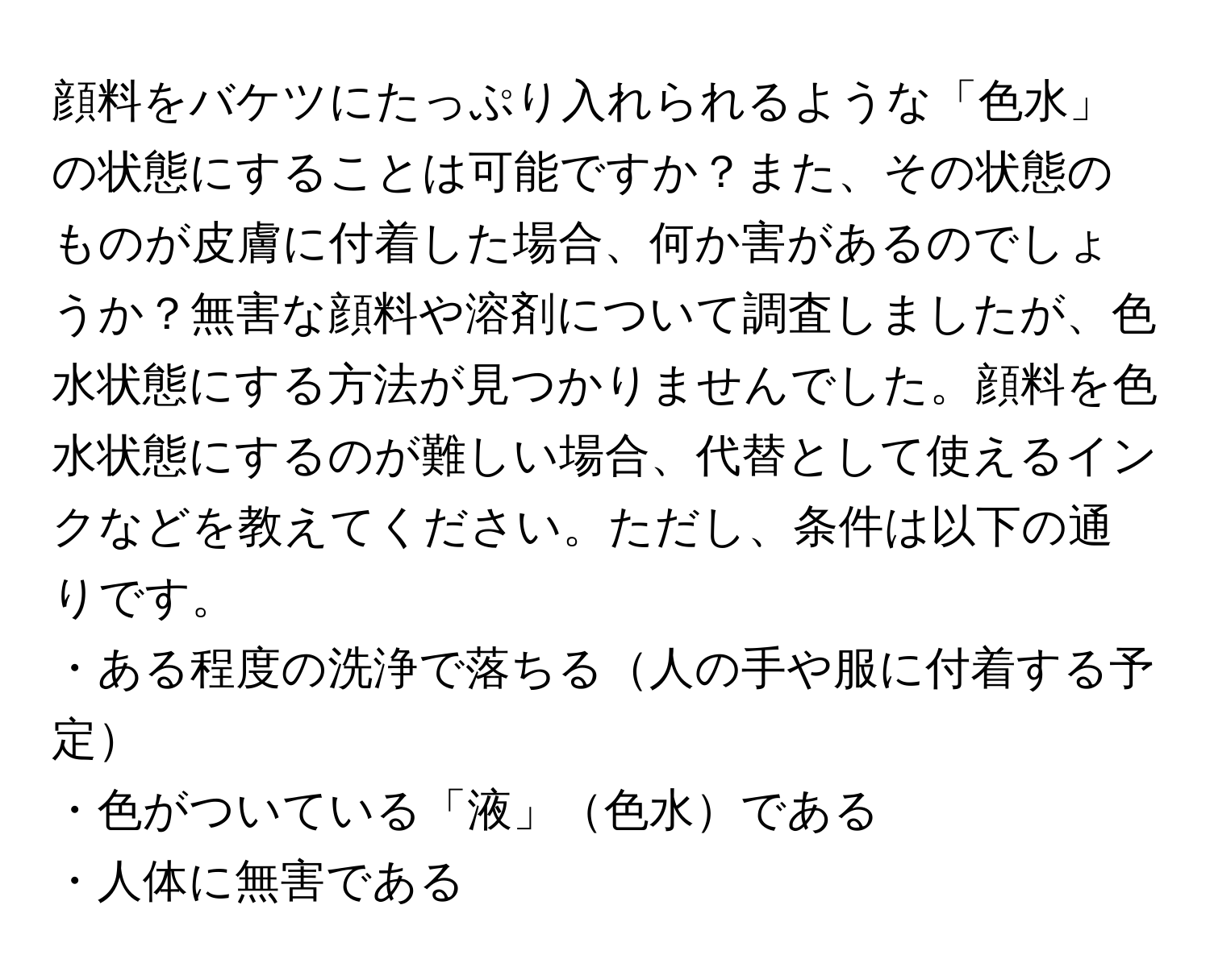 顔料をバケツにたっぷり入れられるような「色水」の状態にすることは可能ですか？また、その状態のものが皮膚に付着した場合、何か害があるのでしょうか？無害な顔料や溶剤について調査しましたが、色水状態にする方法が見つかりませんでした。顔料を色水状態にするのが難しい場合、代替として使えるインクなどを教えてください。ただし、条件は以下の通りです。  
・ある程度の洗浄で落ちる人の手や服に付着する予定  
・色がついている「液」色水である  
・人体に無害である