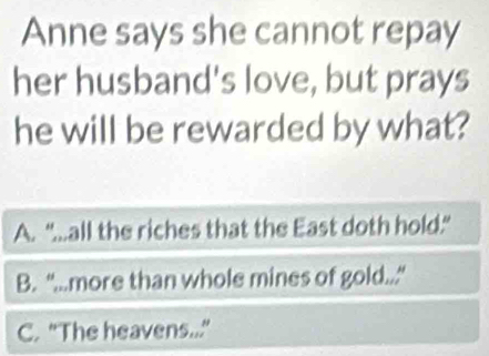 Anne says she cannot repay
her husband's love, but prays
he will be rewarded by what?
A. “...all the riches that the East doth hold.”
B. “...more than whole mines of gold..."
C. “The heavens...”