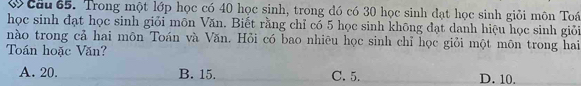 ớ câu 65. Trong một lớp học có 40 học sinh, trong đó có 30 học sinh đạt học sinh giỏi môn Toá
học sinh đạt học sinh giỏi môn Văn. Biết rằng chỉ có 5 học sinh không đạt danh hiệu học sinh giỏi
nào trong cả hai môn Toán và Văn. Hỏi có bao nhiêu học sinh chỉ học giỏi một môn trong hai
Toán hoặc Văn?
A. 20. B. 15. C. 5. D. 10.