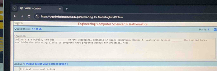 VUTES - CUENT
https://ugadmissions.nust.edu.pk/demo/Eng-CS-Math/English/Q2.htm
English Engineering/Computer Science/BS Mathematics
Question No : 17 of 25 Marks: 1
Question
_
Unlike W.E.B Dubois, who was _of the vocational emphasis in black education, Booker T. Washington favored the limited funds
available for educating blacks to programs that prepared people for practical jobs.
Answer ( Please select your correct option )
Critical _restricting