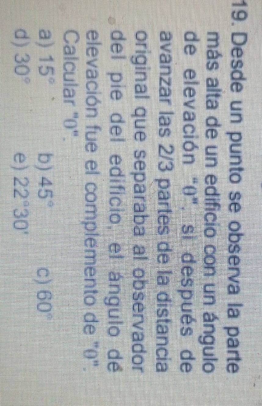 Desde un punto se observa la parte
más alta de un edificio con un ángulo
de elevación "0" si después de
avanzar las 2/3 partes de la distancia
original que separaba al observador
del pie del edificio el ángulo de
elevación fue el complemento de "0".
Calcular ''' 0 '''.
a) 15° b) 45° C) 60°
d) 30° e) 22°30'