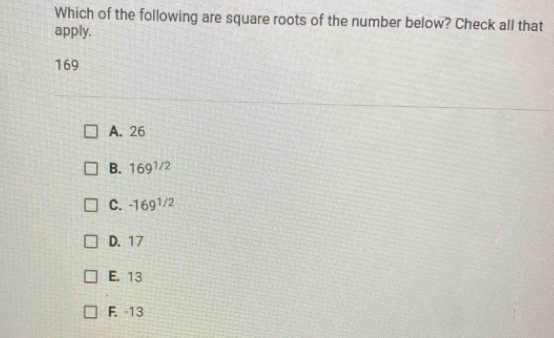 Which of the following are square roots of the number below? Check all that
apply.
169
A. 26
B. 169^(1/2)
C. -169^(1/2)
D. 17
E. 13
F. -13