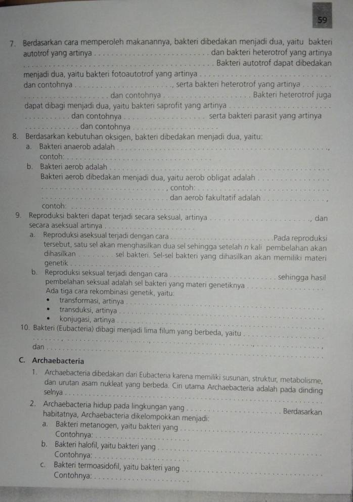 59
7. Berdasarkan cara memperoleh makanannya, bakteri dibedakan menjadi dua, yaitu bakteri
autotrof yang artinya _dan bakteri heterotrof yang artinya
_Bakteri autotrof dapat dibedakan
menjadi dua, yaitu bakteri fotoautotrof yang artinya_
dan contohnya_ serta bakteri heterotrof yang artinya .
_dan contohnya _Bakteri heterotrof juga
dapat dibagi menjadi dua, yaitu bakteri saprofit yang artinya_
_dan contohnya _serta bakteri parasit yang artinya
_dan contohnya_
8. Berdasarkan kebutuhan oksigen, bakteri dibedakan menjadi dua, yaitu:
a. Bakteri anaerob adalah_
contoh:_
b. Bakteri aerob adalah ._
Bakteri aerob dibedakan menjadi dua, yaitu aerob obligat adalah_
_contoh:_
_dan aerob fakultatif adalah_
contoh:_
9. Reproduksi bakteri dapat terjadi secara seksual, artinya _dan
secara aseksual artinya ._
a. Reproduksi aseksual terjadi dengan cara_ Pada reproduksi
tersebut, satu sel akan menghasilkan dua sel sehingga setelah n kali pembelahan akan
dihasilkan _sel bakteri. Sel-sel bakteri yang dihasilkan akan memiliki materi
genetik ._
b. Reproduksi seksual terjadi dengan cara _sehingga hasil
pembelahan seksual adalah sel bakteri yang materi genetiknya_
Ada tiga cara rekombinasi genetik, yaitu:
transformasi, artinya_
transduksi, artinya_
konjugasi, artinya_
_
10. Bakteri (Eubacteria) dibagi menjadi lima filum yang berbeda, yaitu_
dan_
C. Archaebacteria
1. Archaebacteria dibedakan dari Eubacteria karena memiliki susunan, struktur, metabolisme,
dan urutan asam nukleat yang berbeda. Ciri utama Archaebacteria adalah pada dinding
selnya_
2. Archaebacteria hidup pada lingkungan yang_ Berdasarkan
habitatnya, Archaebacteria dikelompokkan menjadi:
a. Bakteri metanogen, yaitu bakteri yang
Contohnya:_
_
b. Bakteri halofil, yaitu bakteri yang
Contohnya:_
_
c. Bakteri termoasidofil, yaitu bakteri yang
Contohnya:_
_