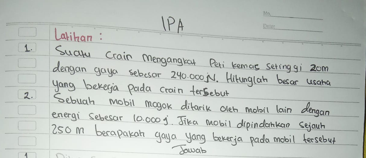 IPA 
_ 
Larihan : 
_ 
1. Suctu Crain mengangkat Peri kemas sering gi 2om
dengan gaya sebesar 240. 000 N. Hitunglan besar usana 
yang bekerga pada crain tersebut 
2. Sebuah mobil mogok difarik oleh mobil lain dengan 
energi Sebesar 10. 000 j. Jika mobil dipindankan Sejauh
250 m berapakan gaya yang bekerja pada mobil fersebut 
A 
Sawab