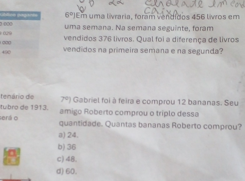 ú 6°) Em uma livraria, foram vendidos 456 livros em
0 uma semana. Na semana seguinte, foram

vendidos 376 livros. Qual foi a diferença de livros

4
vendidos na primeira semana e na segunda?
tenário de 7°) Gabriel foi à feira e comprou 12 bananas. Seu
tubro de 1913. amigo Roberto comprou o triplo dessa
será o
quantidade. Quantas bananas Roberto comprou?
a) 24.
b) 36
c) 48.
d) 60.