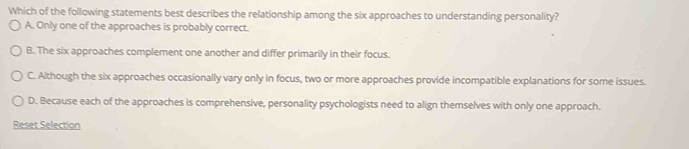 Which of the following statements best describes the relationship among the six approaches to understanding personality?
A. Only one of the approaches is probably correct.
B. The six approaches complement one another and differ primarily in their focus.
C. Although the six approaches occasionally vary only in focus, two or more approaches provide incompatible explanations for some issues.
D. Because each of the approaches is comprehensive, personality psychologists need to align themselves with only one approach.
Reset Selection