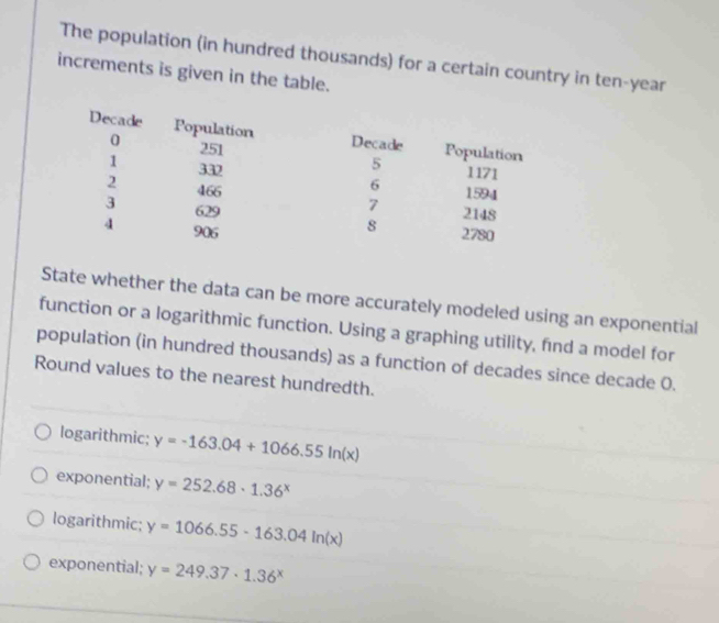 The population (in hundred thousands) for a certain country in ten-year
increments is given in the table.
State whether the data can be more accurately modeled using an exponential
function or a logarithmic function. Using a graphing utility, find a model for
population (in hundred thousands) as a function of decades since decade 0.
Round values to the nearest hundredth.
logarithmic; y=-163.04+1066.55ln (x)
exponential; y=252.68· 1.36^x
logarithmic; y=1066.55-163.04ln (x)
exponential; y=249.37· 1.36^x