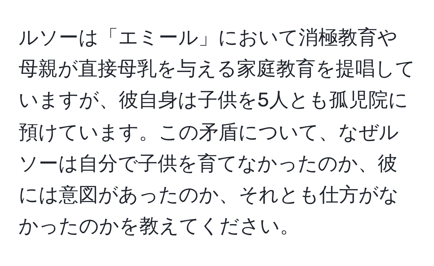 ルソーは「エミール」において消極教育や母親が直接母乳を与える家庭教育を提唱していますが、彼自身は子供を5人とも孤児院に預けています。この矛盾について、なぜルソーは自分で子供を育てなかったのか、彼には意図があったのか、それとも仕方がなかったのかを教えてください。