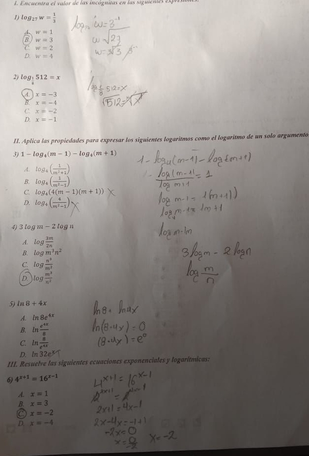 Encuentra el valor de las incógnitas en las siguientes expresa
1) log _27w= 1/3 
4. w=1
B w=3
C w=2
D. w=4
2) log _ 1/8 512=x
A. x=-3
B. x=-4
C. x=-2
D. x=-1
II. Aplica las propiedades para expresar los siguientes logaritmos como el logaritmo de un solo argumento
3) 1-log _4(m-1)-log _4(m+1)
A. log _4( 1/m^2+1 )
B. log _4( 1/m^2-1 )
C. log _4(4(m-1)(m+1))
D. log _4( 4/m^2-1 )
4) 3log m-2log n
A. log  3m/2n 
B. log m^3n^2
C. log  n^3/m^2 
D. log  m^3/n^2 
5) in8+4x
A. ln 8e^(4x)
B. ln  e^(4x)/8 
C. ln  8/e^(4x) 
D. ln 32e
III. Resuelve las siguientes ecuaciones exponenciales y logarítmicas:
6) 4^(x+1)=16^(x-1)
A. x=1
B. x=3
C x=-2
D. x=-4