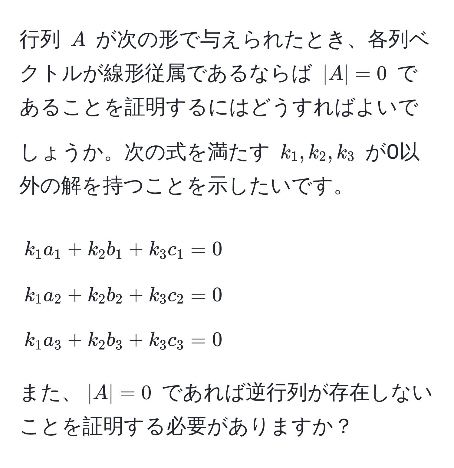 行列 $A$ が次の形で与えられたとき、各列ベクトルが線形従属であるならば $|A|=0$ であることを証明するにはどうすればよいでしょうか。次の式を満たす $k_1, k_2, k_3$ が0以外の解を持つことを示したいです。  
[
k_1 a_1 + k_2 b_1 + k_3 c_1 = 0 
k_1 a_2 + k_2 b_2 + k_3 c_2 = 0 
k_1 a_3 + k_2 b_3 + k_3 c_3 = 0
]

また、$|A|=0$ であれば逆行列が存在しないことを証明する必要がありますか？