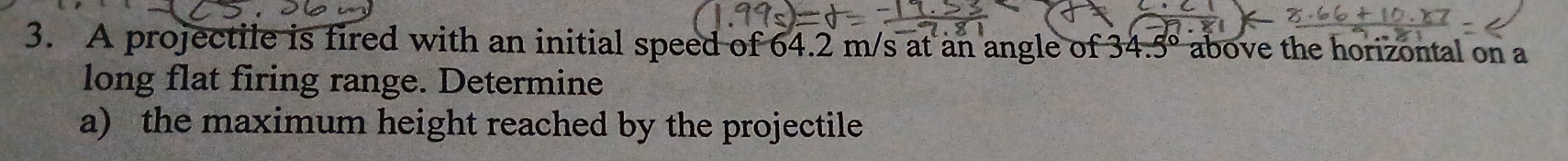 A projectile is fired with an initial speed of 64.2 m/s at an angle of 34.5° above the horizontal on a 
long flat firing range. Determine 
a) the maximum height reached by the projectile