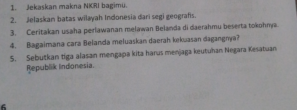 Jekaskan makna NKRI bagimü. 
2. Jelaskan batas wilayah Indonesia dari segi geografis. 
3. Ceritakan usaha perlawanan melawan Belanda di daerahmu beserta tokohnya. 
4. Bagaimana cara Belanda meluaskan daerah kekuasan dagangnya? 
5. Sebutkan tiga alasan mengapa kita harus menjaga keutuhan Negara Kesatuan 
Republik Indonesia. 
6